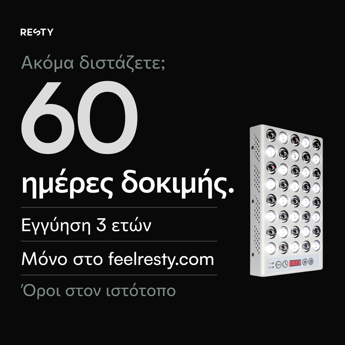 Για τη λάμπα φωτός ημέρας Resty, μόνο με παραγγελία στο feelresty.com: 60 ημέρες δοκιμής από την παράδοση και εμπορική εγγύηση 3 ετών για συσκευές που παραδίδονται από τις 18 Ιουλίου 2026 και μετά. Όροι στο feelresty.com.