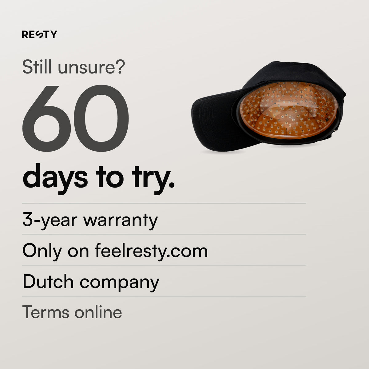 Only when ordered on feelresty.com: 60 days to try the Resty MARS Laser Cap and a 3-year warranty. Dutch company. Terms on feelresty.com.