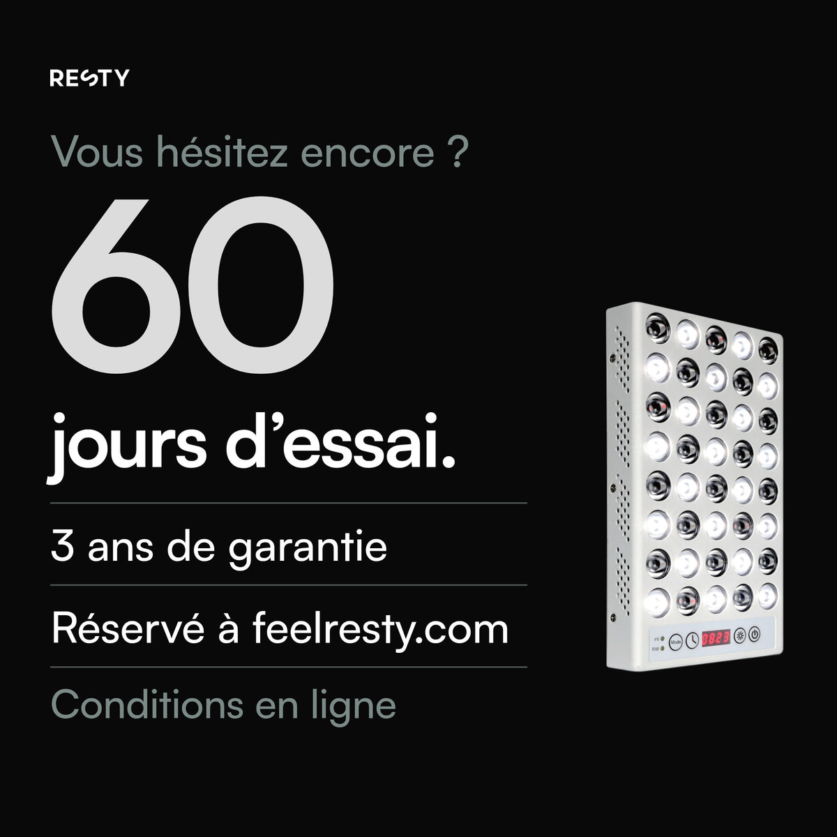 Uniquement pour les commandes passées sur feelresty.com : 60 jours pour essayer la lampe à lumière du jour Resty à compter de la livraison, et garantie commerciale de 3 ans sur les appareils livrés à partir du 18 juillet 2026. Conditions sur feelresty.com.