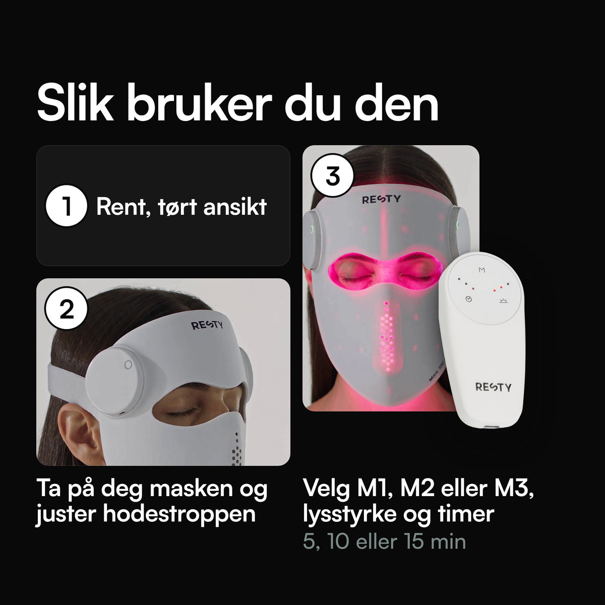 Slik bruker du Resty MARS 200 PRO LED-ansiktsmaske: rent, tørt ansikt; ta på deg masken og juster hodestroppen; velg M1, M2 eller M3, lysstyrke og en timer på 5, 10 eller 15 minutter på fjernkontrollen